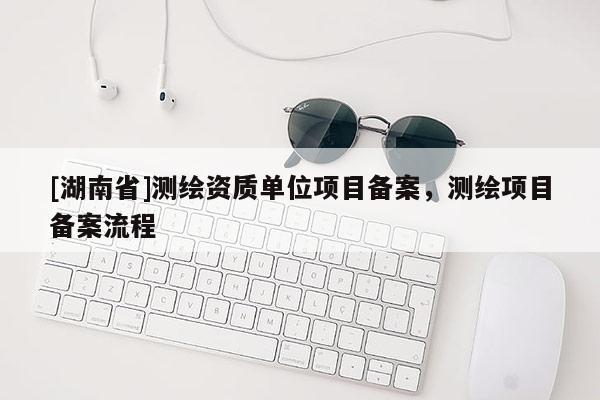 [湖南省]測繪資質(zhì)單位項目備案，測繪項目備案流程