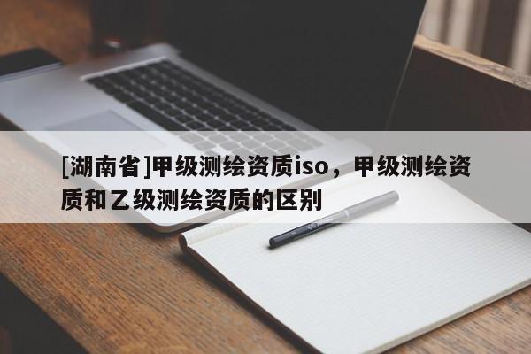 [湖南省]甲級測繪資質(zhì)iso，甲級測繪資質(zhì)和乙級測繪資質(zhì)的區(qū)別