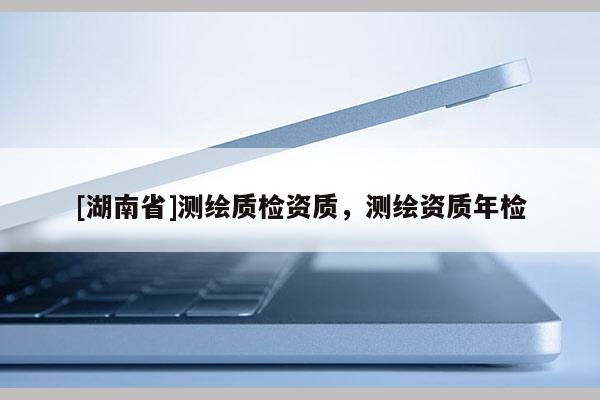 [湖南省]測繪質(zhì)檢資質(zhì)，測繪資質(zhì)年檢