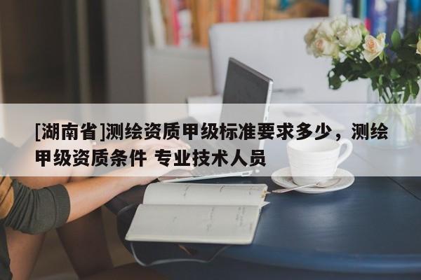 [湖南省]測繪資質(zhì)甲級標(biāo)準(zhǔn)要求多少，測繪甲級資質(zhì)條件 專業(yè)技術(shù)人員