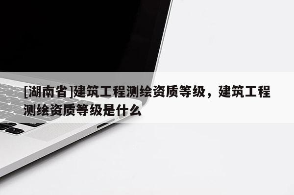 [湖南省]建筑工程測繪資質(zhì)等級，建筑工程測繪資質(zhì)等級是什么