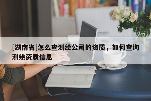 [湖南省]怎么查測繪公司的資質(zhì)，如何查詢測繪資質(zhì)信息