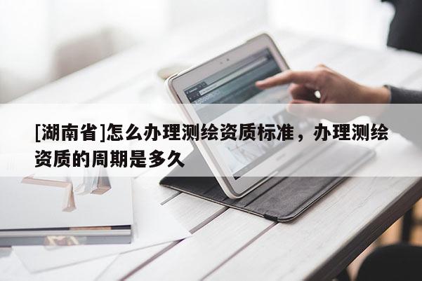 [湖南省]怎么辦理測繪資質標準，辦理測繪資質的周期是多久