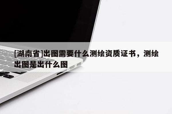 [湖南省]出圖需要什么測(cè)繪資質(zhì)證書(shū)，測(cè)繪出圖是出什么圖