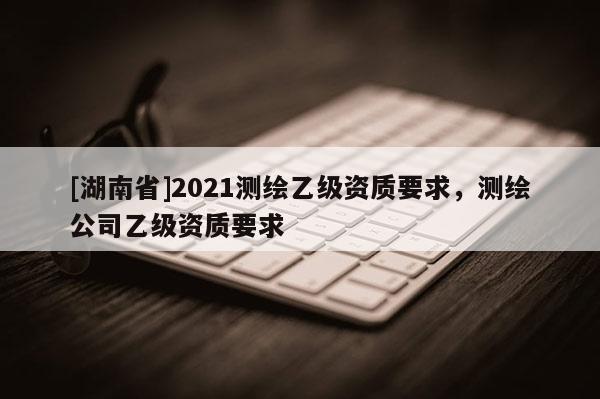 [湖南省]2021測繪乙級資質(zhì)要求，測繪公司乙級資質(zhì)要求