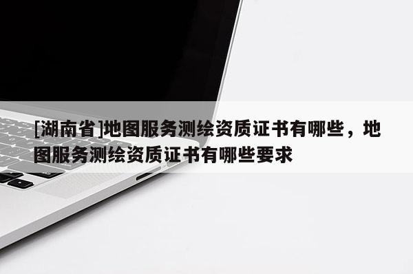 [湖南省]地圖服務(wù)測繪資質(zhì)證書有哪些，地圖服務(wù)測繪資質(zhì)證書有哪些要求