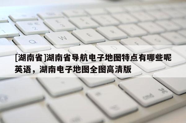 [湖南省]湖南省導(dǎo)航電子地圖特點(diǎn)有哪些呢英語(yǔ)，湖南電子地圖全圖高清版