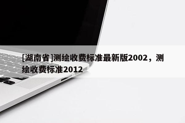 [湖南省]測(cè)繪收費(fèi)標(biāo)準(zhǔn)最新版2002，測(cè)繪收費(fèi)標(biāo)準(zhǔn)2012