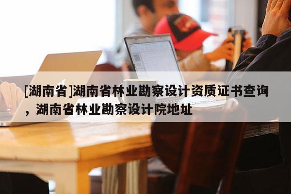 [湖南省]湖南省林業(yè)勘察設(shè)計資質(zhì)證書查詢，湖南省林業(yè)勘察設(shè)計院地址