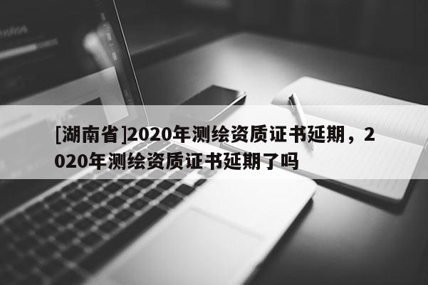 [湖南省]2020年測(cè)繪資質(zhì)證書(shū)延期，2020年測(cè)繪資質(zhì)證書(shū)延期了嗎