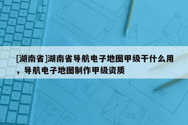 [湖南省]湖南省導(dǎo)航電子地圖甲級(jí)干什么用，導(dǎo)航電子地圖制作甲級(jí)資質(zhì)