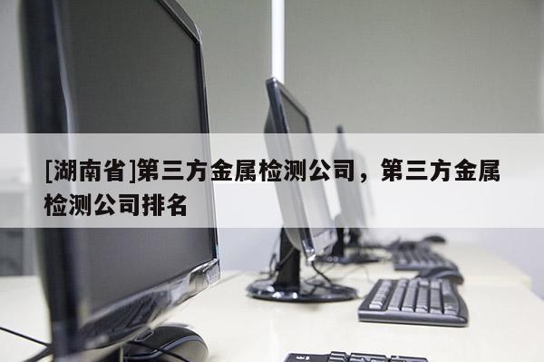 [湖南省]第三方金屬檢測(cè)公司，第三方金屬檢測(cè)公司排名