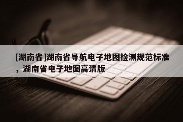 [湖南省]湖南省導(dǎo)航電子地圖檢測(cè)規(guī)范標(biāo)準(zhǔn)，湖南省電子地圖高清版