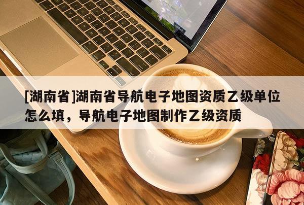 [湖南省]湖南省導(dǎo)航電子地圖資質(zhì)乙級(jí)單位怎么填，導(dǎo)航電子地圖制作乙級(jí)資質(zhì)