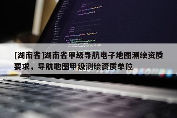 [湖南省]湖南省甲級(jí)導(dǎo)航電子地圖測(cè)繪資質(zhì)要求，導(dǎo)航地圖甲級(jí)測(cè)繪資質(zhì)單位