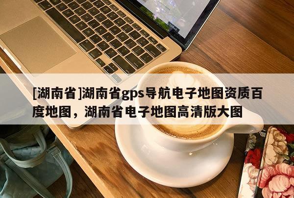 [湖南省]湖南省gps導航電子地圖資質百度地圖，湖南省電子地圖高清版大圖