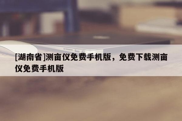 [湖南省]測(cè)畝儀免費(fèi)手機(jī)版，免費(fèi)下載測(cè)畝儀免費(fèi)手機(jī)版