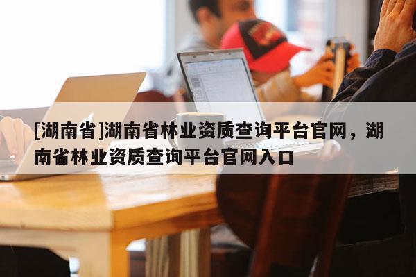 [湖南省]湖南省林業(yè)資質查詢平臺官網，湖南省林業(yè)資質查詢平臺官網入口