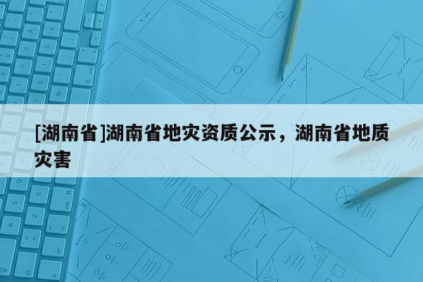 [湖南省]湖南省地災(zāi)資質(zhì)公示，湖南省地質(zhì)災(zāi)害