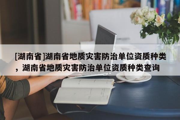 [湖南省]湖南省地質(zhì)災(zāi)害防治單位資質(zhì)種類，湖南省地質(zhì)災(zāi)害防治單位資質(zhì)種類查詢