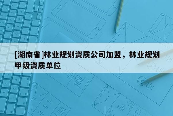 [湖南省]林業(yè)規(guī)劃資質(zhì)公司加盟，林業(yè)規(guī)劃甲級資質(zhì)單位