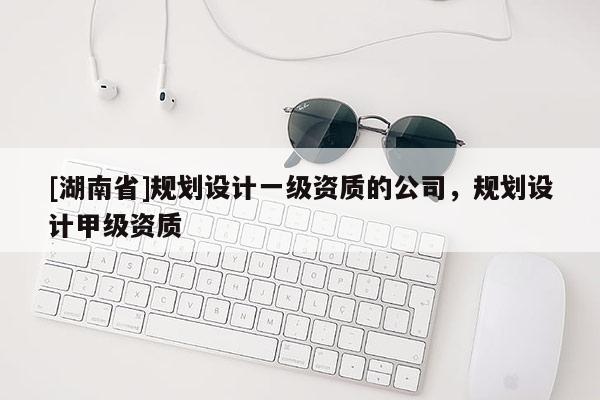 [湖南省]規(guī)劃設(shè)計一級資質(zhì)的公司，規(guī)劃設(shè)計甲級資質(zhì)