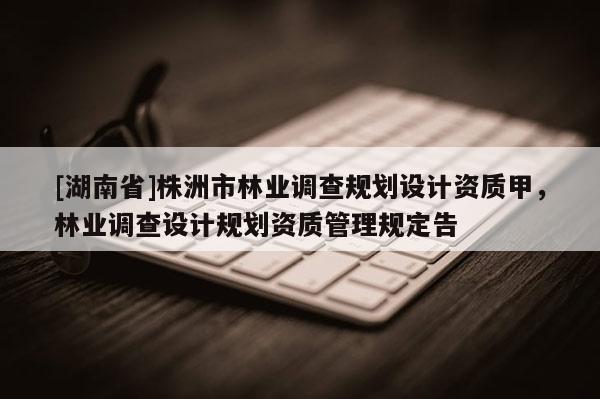 [湖南省]株洲市林業(yè)調(diào)查規(guī)劃設(shè)計資質(zhì)甲，林業(yè)調(diào)查設(shè)計規(guī)劃資質(zhì)管理規(guī)定告