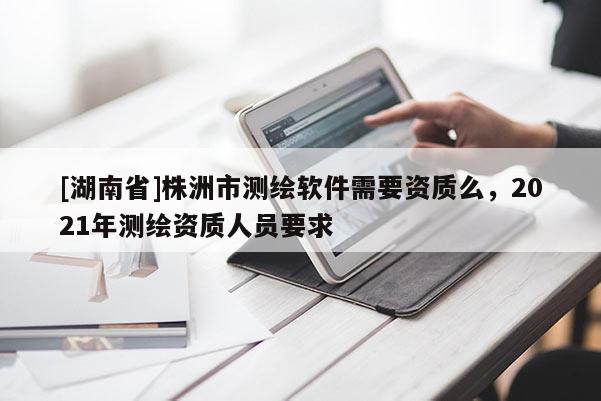 [湖南省]株洲市測繪軟件需要資質(zhì)么，2021年測繪資質(zhì)人員要求