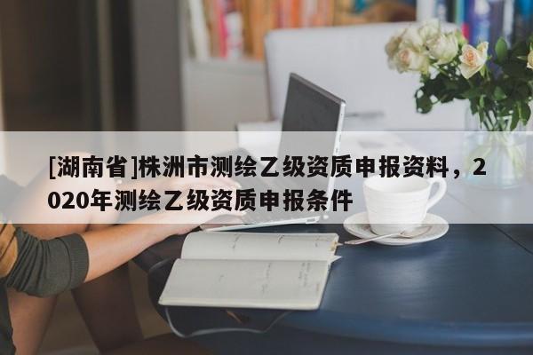 [湖南省]株洲市測繪乙級資質申報資料，2020年測繪乙級資質申報條件