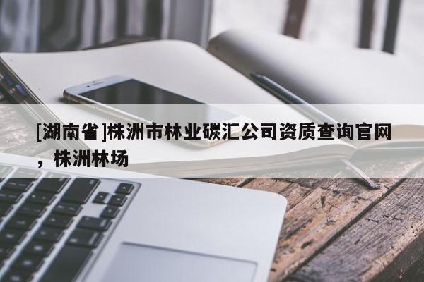 [湖南省]株洲市林業(yè)碳匯公司資質(zhì)查詢官網(wǎng)，株洲林場