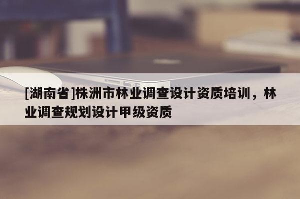 [湖南省]株洲市林業(yè)調(diào)查設(shè)計(jì)資質(zhì)培訓(xùn)，林業(yè)調(diào)查規(guī)劃設(shè)計(jì)甲級(jí)資質(zhì)