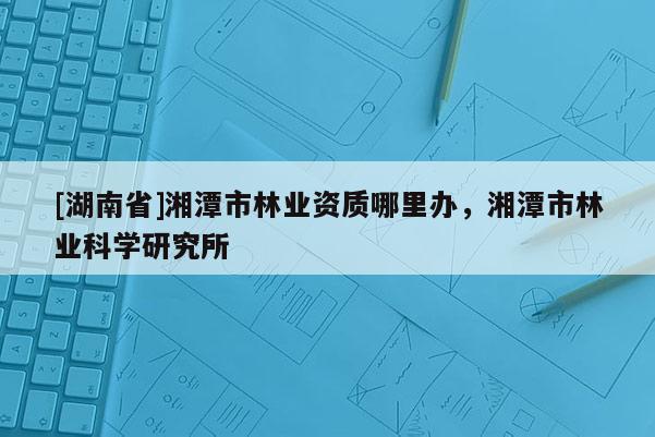 [湖南省]湘潭市林業(yè)資質(zhì)哪里辦，湘潭市林業(yè)科學(xué)研究所