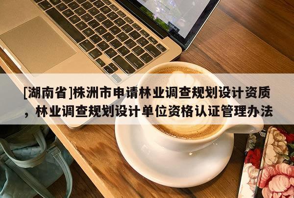 [湖南省]株洲市申請林業(yè)調(diào)查規(guī)劃設(shè)計資質(zhì)，林業(yè)調(diào)查規(guī)劃設(shè)計單位資格認(rèn)證管理辦法