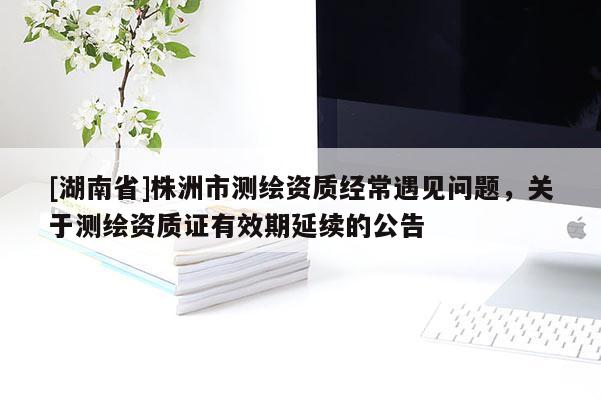 [湖南省]株洲市測繪資質(zhì)經(jīng)常遇見問題，關(guān)于測繪資質(zhì)證有效期延續(xù)的公告