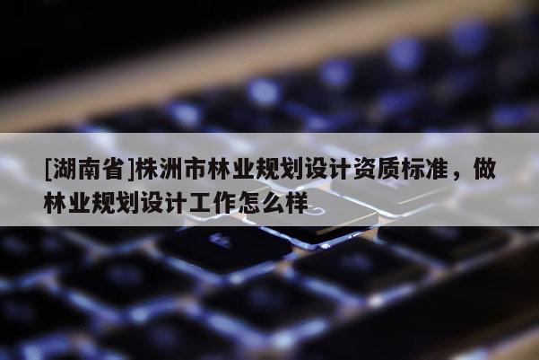 [湖南省]株洲市林業(yè)規(guī)劃設(shè)計(jì)資質(zhì)標(biāo)準(zhǔn)，做林業(yè)規(guī)劃設(shè)計(jì)工作怎么樣