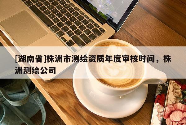 [湖南省]株洲市測繪資質(zhì)年度審核時間，株洲測繪公司