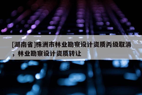 [湖南省]株洲市林業(yè)勘察設(shè)計(jì)資質(zhì)丙級取消，林業(yè)勘察設(shè)計(jì)資質(zhì)轉(zhuǎn)讓