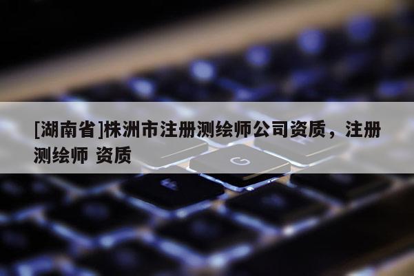 [湖南省]株洲市注冊(cè)測(cè)繪師公司資質(zhì)，注冊(cè)測(cè)繪師 資質(zhì)